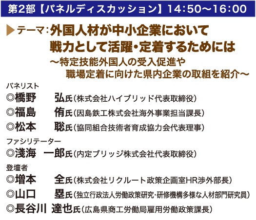 第2部 【パネルディスカッション】 14：50〜16：00 テーマ：外国人材が中小企業において戦力として活躍・定着するためには〜特定技能外国人の受入促進や職場定着に向けた県内企業の取組を紹介〜  パネリスト:橋野 弘氏（株式会社ハイブリッド代表取締役）/ 福島 侑氏（因島鉄工株式会社海外事業担当課長）/松本 聡氏（協同組合技術者育成協力会代表理事  ファシリテーター:◎淺海 一郎氏（内定ブリッジ株式会社代表取締役） 登壇者:増本 全氏（株式会社リクルート政策企画室HR渉外部長）/山口　塁氏（独立行政法人労働政策研究・研修機構多様な人材部門研究員）/長谷川 達也氏（広島県商工労働局雇用労働政策課長