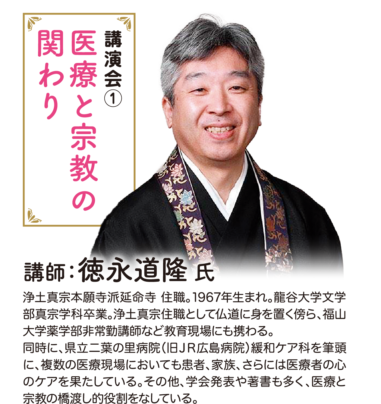 講演会1 医療と宗教の関わり 講師：徳永道隆氏 浄土真宗本願寺派延命寺 住職。1967年生まれ。龍谷大学文学部真宗学科卒業。浄土真宗住職として仏道に身を置く傍ら、福山大学薬学部非常勤講師など教育現場にも携わる。同時に、県立二葉の里病院（旧ＪＲ広島病院）緩和ケア科を筆頭に、複数の医療現場においても患者、家族、さらには医療者の心のケアを果たしている。その他、学会発表や著書も多く、医療と宗教の橋渡し的役割をなしている。