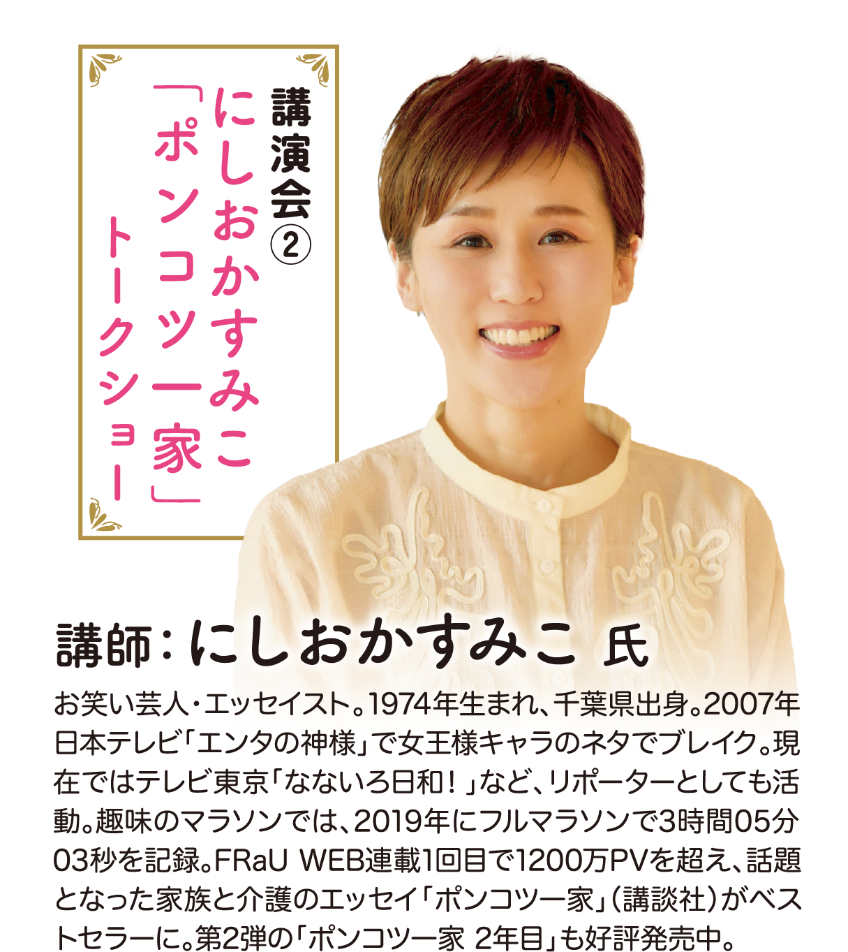 講演会2 にしおかすみこ「ポンコツ一家」トークショー 講師：にしおかすみこ氏 お笑い芸人・エッセイスト。1974年生まれ、千葉県出身。2007年日本テレビ「エンタの神様」で女王様キャラのネタでブレイク。現在ではテレビ東京「なないろ日和！」など、リポーターとしても活動。趣味のマラソンでは、2019年にフルマラソンで3時間05分03秒を記録。FRaU WEB連載1回目で1200万PVを超え、話題となった家族と介護のエッセイ「ポンコツ一家」（講談社）がベストセラーに。第2弾の「ポンコツ一家 2年目」も好評発売中。