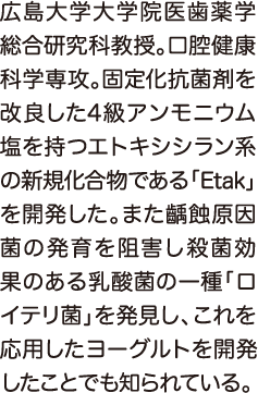 広島大学大学院医歯薬学総合研究科教授。口腔健康科学専攻。固定化抗菌剤を改良した4級アンモニウム塩を持つエトキシシラン系の新規化合物である「Etak」を開発した。また齲蝕原因菌の発育を阻害し殺菌効果のある乳酸菌の一種「ロイテリ菌」を発見し、これを応用したヨーグルトを開発したことでも知られている。