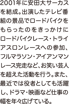 2001年に安田大サーカスを結成。出演したテレビ番組の景品でロードバイクをもらったのをきっかけにロードバイクレース・トライアスロンレースへの参加、フルマラソン・アイアンマンレース完走など、お笑い芸人を超えた活動を行う。また、最近では役者としても活躍し、ドラマ・映画など仕事の幅を年々広げている。