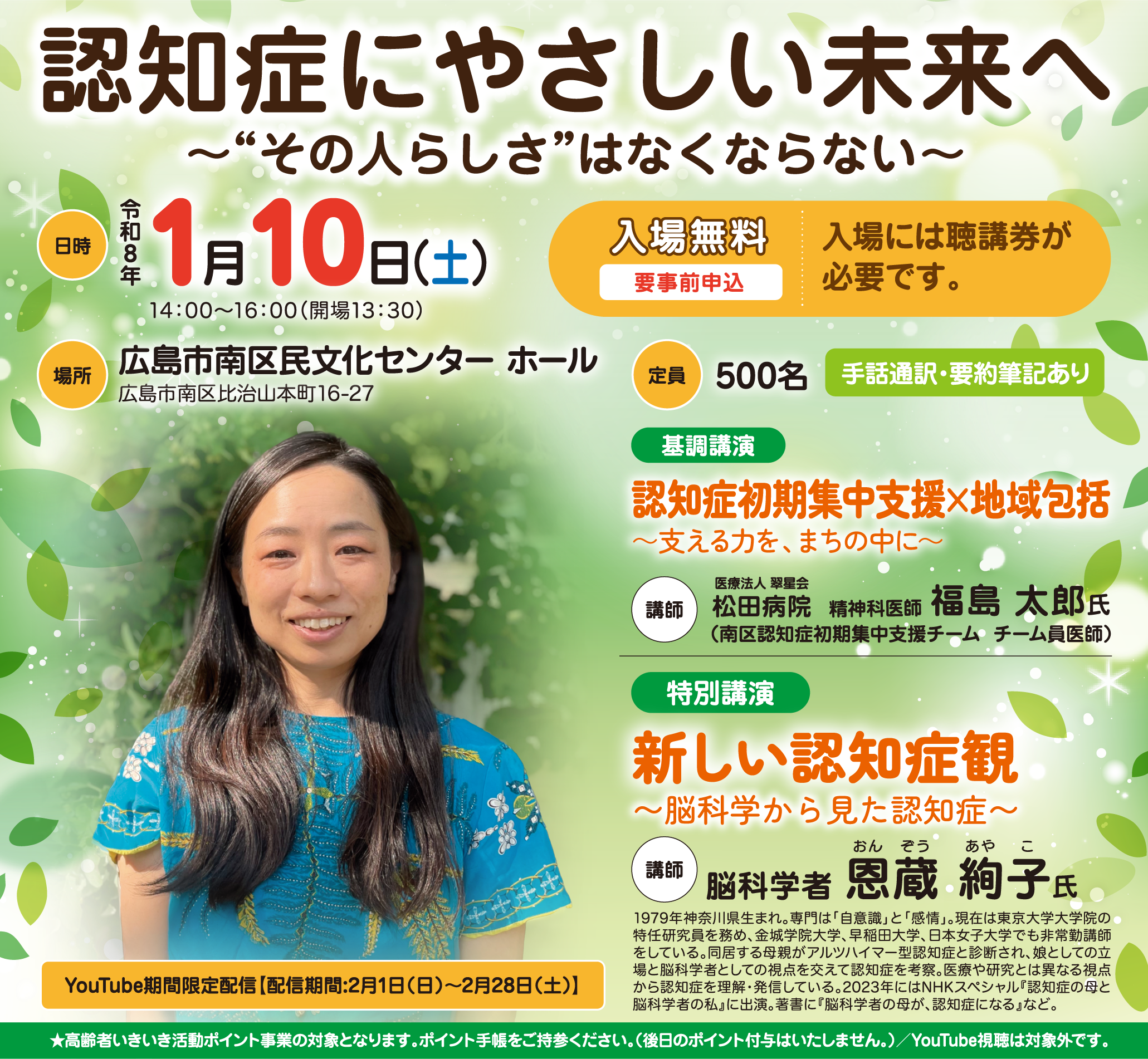 認知症にやさしい未来へ 〜“その人らしさ”はなくならない〜 日時 令和8年 1月10日（土）14：00～16：00（開場13：30） 場所 広島市南区民文化センター ホール 広島市南区比治山本町16-27 入場無料 要事前申込 入場には聴講券が必要です。 定員 500名 手話通訳・要約筆記あり 基調講演 認知症初期集中支援×地域包括～支える力を、まちの中に～ 講師 医療法人 翠星会 松田病院 精神科医師 福島 太郎氏 （南区認知症初期集中支援チーム  チーム員医師） 特別講演 新しい認知症観 〜脳科学から見た認知症〜 講師 脳科学者 恩蔵 絢子氏 1979年神奈川県生まれ。専門は「自意識」と「感情」。現在は東京大学大学院の特任研究員を務め、金城学院大学、早稲田大学、日本女子大学でも非常勤講師をしている。同居する母親がアルツハイマー型認知症と診断され、娘としての立場と脳科学者としての視点を交えて認知症を考察。医療や研究とは異なる視点から認知症を理解・発信している。2023年にはNHKスペシャル『認知症の母と脳科学者の私』に出演。著書に『脳科学者の母が、認知症になる』など。 YouTube期間限定配信【配信期間:2月1日（日）～2月28日（土）】 ★高齢者いきいき活動ポイント事業の対象となります。ポイント手帳をご持参ください。（後日のポイント付与はいたしません。）／YouTube視聴は対象外です。