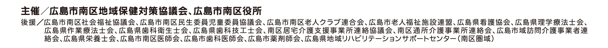 主催／広島市南区地域保健対策協議会、広島市南区役所 後援／広島市南区社会福祉協議会、広島市南区民生委員児童委員協議会、広島市南区老人クラブ連合会、広島市老人福祉施設連盟、広島県看護協会、広島県理学療法士会、広島県作業療法士会、広島県歯科衛生士会、広島県歯科技工士会、南区居宅介護支援事業所連絡協議会、南区通所介護事業所連絡会、広島市域訪問介護事業者連絡会、広島県栄養士会、広島市南区医師会、広島市歯科医師会、広島市薬剤師会、広島県地域リハビリテーションサポートセンター（南区圏域）