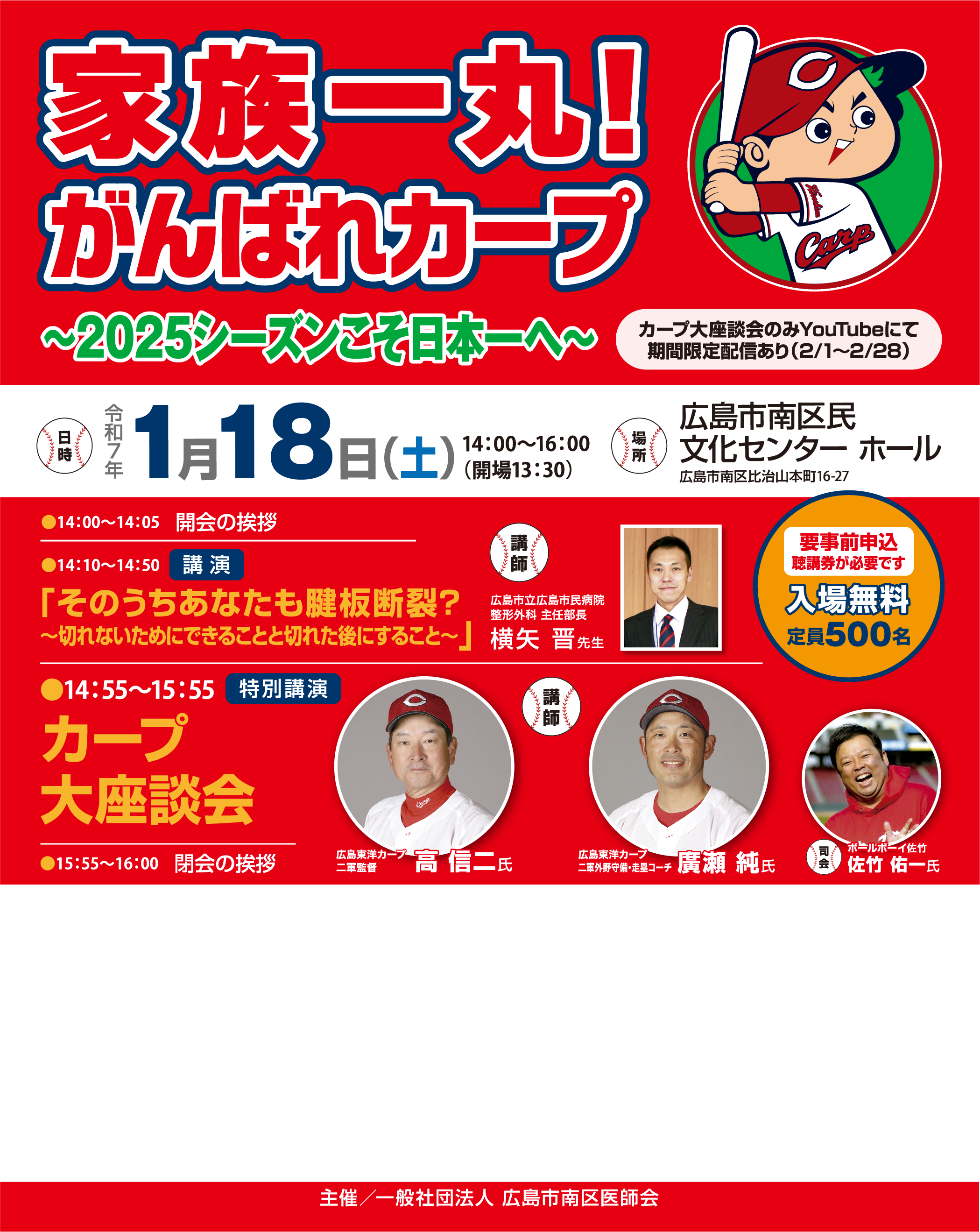 一般社団法人 広島市南区医師会 市民公開講座 家族一丸!がんばれカープ 〜2025シーズンこそ日本一へ〜 日時：令和7年1月18日(土) 14:00～16:00（開場13:30） 場所：広島市南区民文化センター ホール 広島市南区比治山本町16-27 
        プログラム:
        14:00～14:05 開会の挨拶 
        14:10～14:50 講演 「そのうちあなたも腱板断裂？～切れないためにできることと切れた後にすること～」
        講師：横矢 晋先生（広島市立広島市民病院 整形外科 主任部長） 14:55～15:55 特別講演 カープ大座談会
        高 信二氏（広島東洋カープ二軍監督）
        廣瀬 純氏（広島東洋カープ二軍守備・走塁コーチ）
        司会：佐竹 佑一氏（ボールボーイ佐竹）
        15:55～16:00 閉会の挨拶
        その他:
        カープ大座談会のみYouTubeにて期間限定配信あり（2/1～2/28）
        要事前申込・聴講券が必要です
        入場無料
        定員500名
        主催：一般社団法人 広島市南区医師会