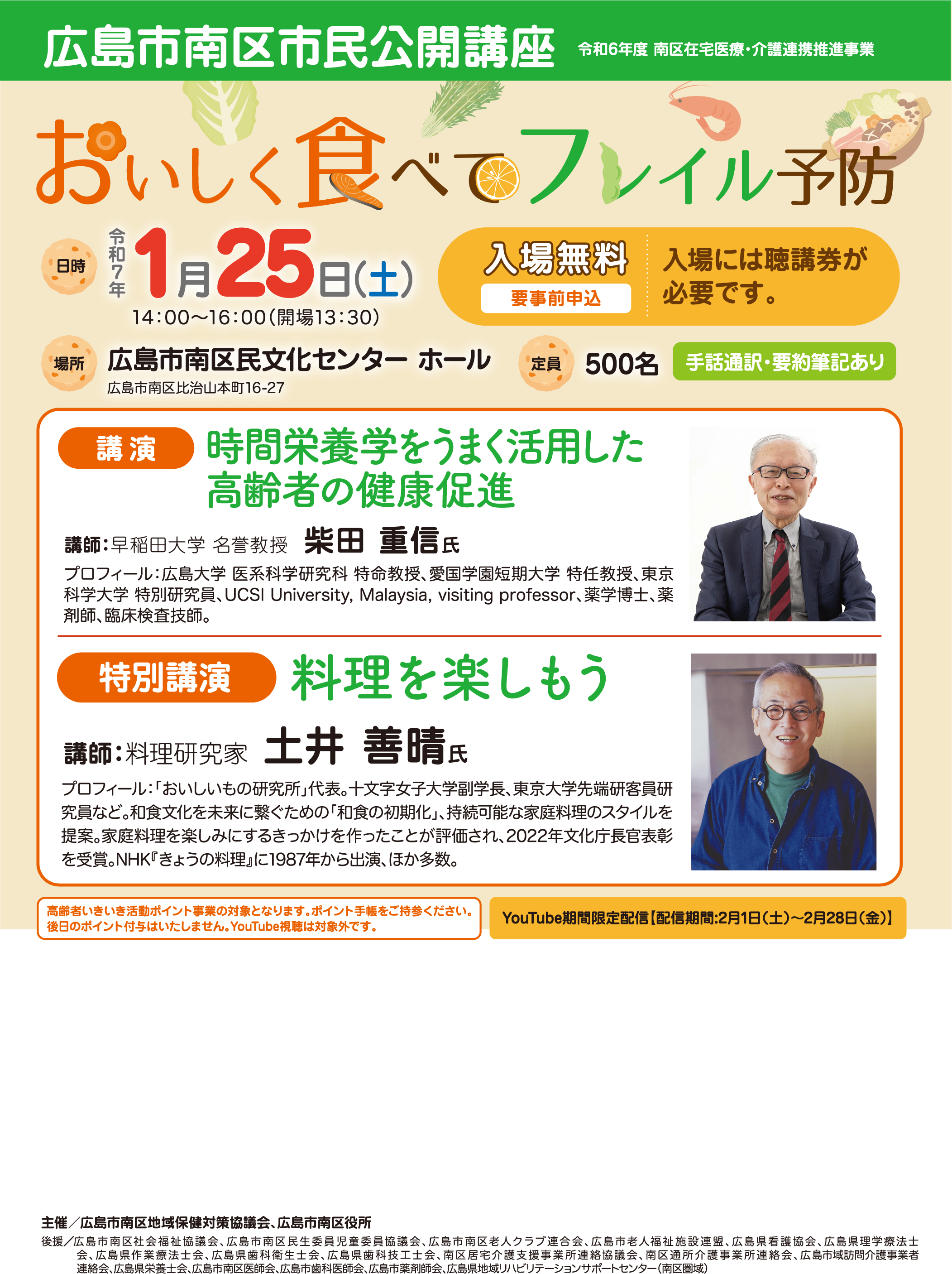 広島市南区市民公開講座 令和56度 広島市在宅医療・介護連携推進事業 食べることは生きる力
        日時：令和7年1月25日(土) 14:00～16:00（開場13:30）
        場所：広島市南区民文化センター ホール 広島市南区比治山本町16-27
        定員：500名
        入場無料（要事前申込・聴講券が必要）
        手話通訳・要約筆記あり
        プログラム:
        講演：「時間栄養学をうまく活用した高齢者の健康促進」
        講師：柴田 重信氏（早稲田大学 名誉教授）
        プロフィール：広島大学 医系科学研究科 特命教授、愛国学園短期大学 特任教授、東京科学大学 特別研究員、UCSI University, Malaysia, visiting professor、薬学博士、薬剤師、臨床検査技師
        特別講演：「料理を楽しもう」
        講師：土井 善晴氏（料理研究家）
        プロフィール：「おいしいもの研究所」代表、十文字女子大学副学長、東京大学先端研客員研究員など。和食文化を未来に繋ぐための「和食の初期化」、持続可能な家庭料理のスタイルを提案。2022年文化庁長官表彰を受賞、NHK「きょうの料理」に1987年から出演。ほか多数。
        その他:
        YouTube期間限定配信あり（配信期間：2月1日(土)～2月28日(金)）
        高齢者いきいき活動ポイント事業の対象（ポイント手帳をご持参ください）
        当日のポイント付与はいたしません。YouTube視聴は対象外です。
        主催：広島市南区地域保健対策協議会、広島市南区役所
