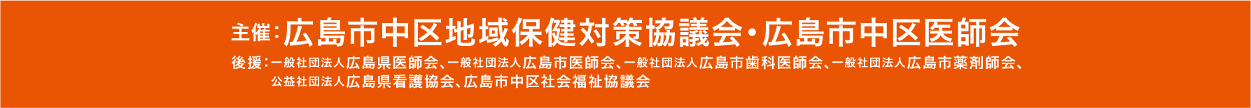 主催：広島市中区地域保健対策協議会・広島市中区医師会 後援：一般社団法人広島県医師会、一般社団法人広島市医師会、一般社団法人広島市歯科医師会、一般社団法人広島市薬剤師会、公益社団法人広島県看護協会、広島市中区社会福祉協議会、中国新聞社、広島テレビ、広島ホームテレビ