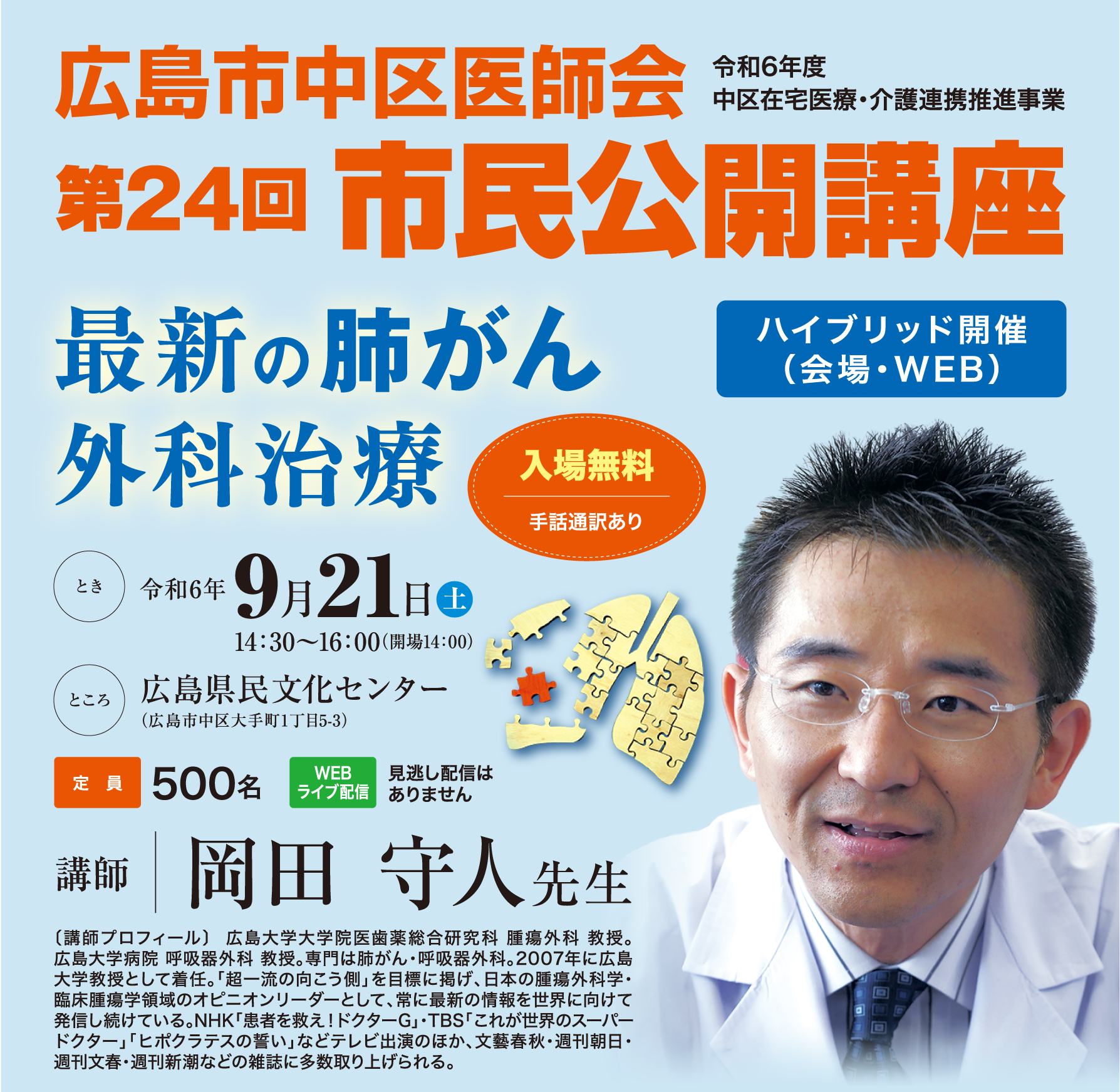 広島市中区医師会 令和6年度中区在住医療・介護連携推進事業 第24回市民公開講座「最新の肺がん外科治療」。ハイブリッド開催（会場・WEB）とき:令和6年9月21日土14:30~16:00(開場14:00)ところ：広島県民文化センター（広島市中区大手町1丁目5-3）定員:500名、WEBライブ配信:見逃し配信はありません。入場無料。手話通訳あり。講師 岡田 守人先生 〔講師プロフィール〕 〔講師プロフィール〕  広島大学大学院医歯薬総合研究科 腫瘍外科 教授。広島大学病院 呼吸器外科 教授。専門は肺がん・呼吸器外科。2007年に広島大学教授として着任。「超一流の向こう側」を目標に掲げ、日本の腫瘍外科学・臨床腫瘍学領域のオピニオンリーダーとして、常に最新の情報を世界に向けて発信し続けている。NHK「患者を救え！ドクターG」・TBS「これが世界のスーパードクター」「ヒポクラテスの誓い」などテレビ出演のほか、文藝春秋・週刊朝日・週刊文春・週刊新潮などの雑誌に多数取り上げられる。