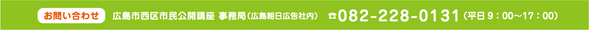 お問い合わせ 広島市西区市民公開講座 事務局（広島朝日広告社内）TEL:082-228-0131 （平日9：00〜17：00）