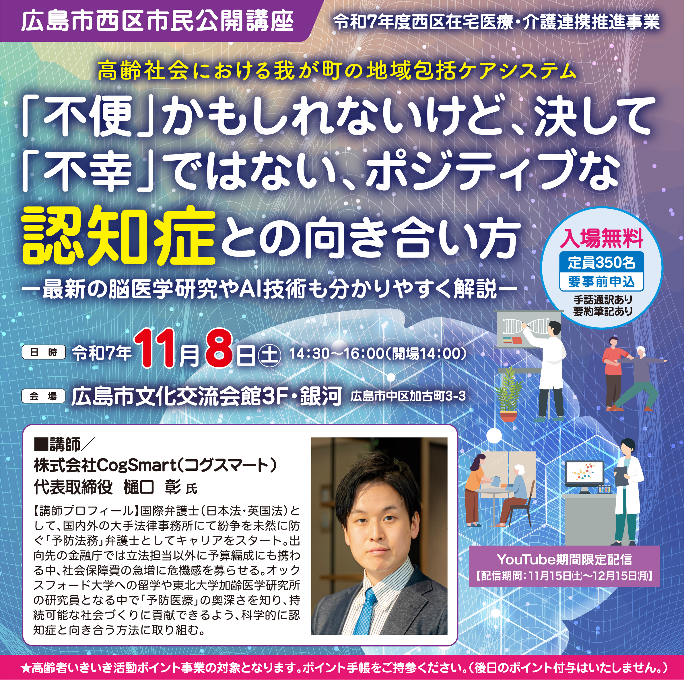 広島市西区市民公開講座 令和7年度西区在宅医療・介護連携推進事業 高齢社会における我が町の地域包括ケアシステム 「不便」かもしれないけど、決して「不幸」ではない、ポジティブな認知症との向き合い方 一最新の脳医学研究やAI技術も分かりやすく解説一 日時 令和7年11月8日 土 14:30~16:00(開場14:00) 会場 広島市文化交流会館3F・銀河 広島市中区加古町3-3 入場無料 定員350名 要事前申込 手話通訳あり 要約筆記あり ■講師/株式会社CogSmart（コグスマート）代表取締役 樋口  彰 氏 【講師プロフィール】国際弁護士（日本法・英国法）として、国内外の大手法律事務所にて紛争を未然に防ぐ「予防法務」弁護士としてキャリアをスタート。出向先の金融庁では立法担当以外に予算編成にも携わる中、社会保障費の急増に危機感を募らせる。オックスフォード大学への留学や東北大学加齢医学研究所の研究員となる中で「予防医療」の奥深さを知り、持続可能な社会づくりに貢献できるよう、科学的に認知症と向き合う方法に取り組む。 YouTube期間限定配信 【配信期間：11月15日㈯〜12月15日㈪】 ★高齢者いきいき活動ポイント事業の対象となります。ポイント手帳をご持参ください。（後日のポイント付与はいたしません。）