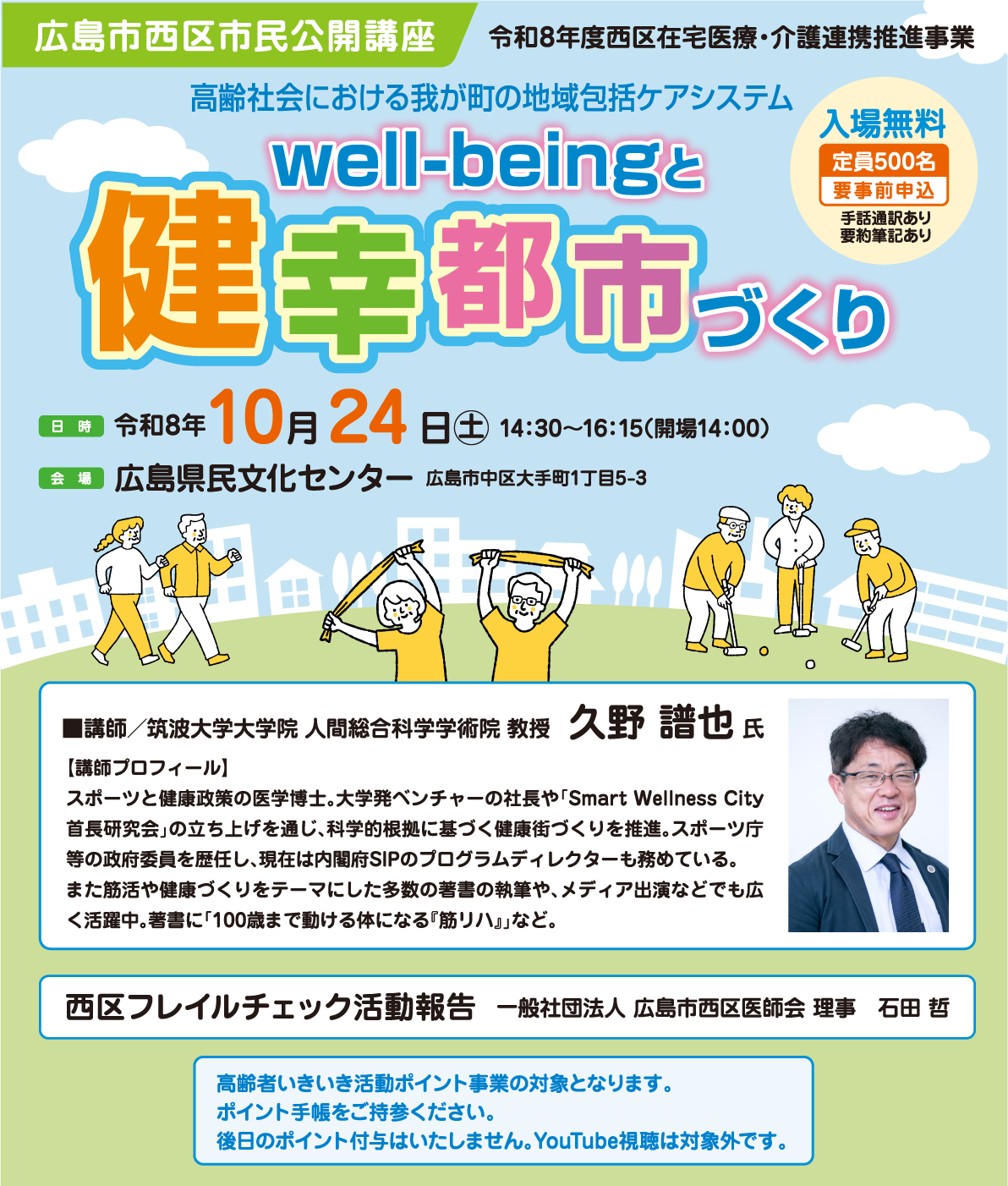 広島市西区市民公開講座 令和8年度西区在宅医療・介護連携推進事業 高齢社会における我が町の地域包括ケアシステム well-beingと健幸都市づくり 入場無料 定員500名 要事前申込 手話通訳あり要約筆記あり日時 令和8年10月24日（土）14:30～16:15（開場14:00） 会場 広島県民文化センター 広島市中区大手町1丁目5-3 ■講師／筑波大学大学院 人間総合科学学術院 教授　久野 譜也 氏 【講師プロフィール】スポーツと健康政策の医学博士。大学発ベンチャーの社長や「Smart Wellness City首長研究会」の立ち上げを通じ、科学的根拠に基づく健康街づくりを推進。スポーツ庁等の政府委員を歴任し、現在は内閣府SIPのプログラムディレクターも務めている。また筋活や健康づくりをテーマにした多数の著書の執筆や、メディア出演などでも広く活躍中。著書に「100歳まで動ける体になる『筋リハ』」など。 西区フレイルチェック活動報告 一般社団法人 広島市西区医師会 理事　石田 哲 高齢者いきいき活動ポイント事業の対象となります。 ポイント手帳をご持参ください。後日のポイント付与はいたしません。YouTube視聴は対象外です。
