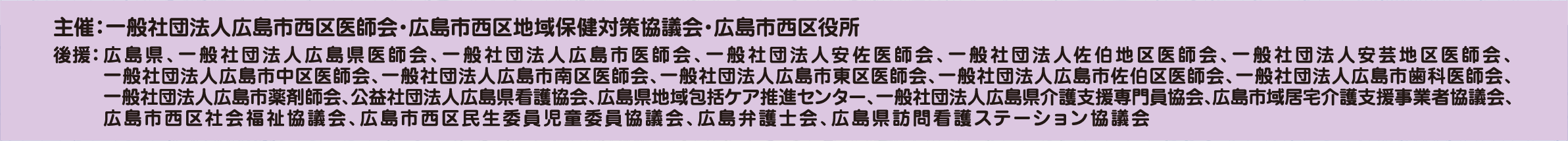 主催：一般社団法人広島市西区医師会・広島市西区地域保健対策協議会・広島市西区役所 後援：広島県、一般社団法人広島県医師会、一般社団法人広島市医師会、一般社団法人安佐医師会、一般社団法人佐伯地区医師会、一般社団法人安芸地区医師会、一般社団法人広島市中区医師会、一般社団法人広島市南区医師会、一般社団法人広島市東区医師会、一般社団法人広島市佐伯区医師会、一般社団法人広島市歯科医師会、一般社団法人広島市薬剤師会、公益社団法人広島県看護協会、広島県地域包括ケア推進センター、一般社団法人広島県介護支援専門員協会、広島市域居宅介護支援事業者協議会、広島市西区社会福祉協議会、広島市西区民生委員児童委員協議会、広島弁護士会、広島県訪問看護ステーション協議会