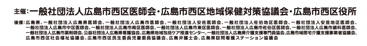 主催：一般社団法人広島市西区医師会・広島市西区地域保健対策協議会・広島市西区役所 後援：広島県、一般社団法人広島県医師会、一般社団法人広島市医師会、一般社団法人安佐医師会、一般社団法人佐伯地区医師会、一般社団法人安芸地区医師会、一般社団法人広島市中区医師会、一般社団法人広島市南区医師会、一般社団法人広島市東区医師会、一般社団法人広島市佐伯区医師会、一般社団法人広島市歯科医師会、一般社団法人広島市薬剤師会、公益社団法人広島県看護協会、広島県地域包括ケア推進センター、一般社団法人広島県介護支援専門員協会、広島市域居宅介護支援事業者協議会、広島市西区社会福祉協議会、広島市西区民生委員児童委員協議会、広島弁護士会、広島県訪問看護ステーション協議会