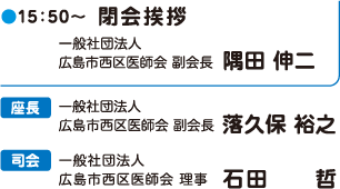 15:50~ 閉会挨拶 一般社団法人 広島市西区医師会 副会長 隅田 伸二 座長 一般社団法人広島市西区医師会 副会長 落久保 裕之  司会 一般社団法人広島市西区医師会理事 石田 哲