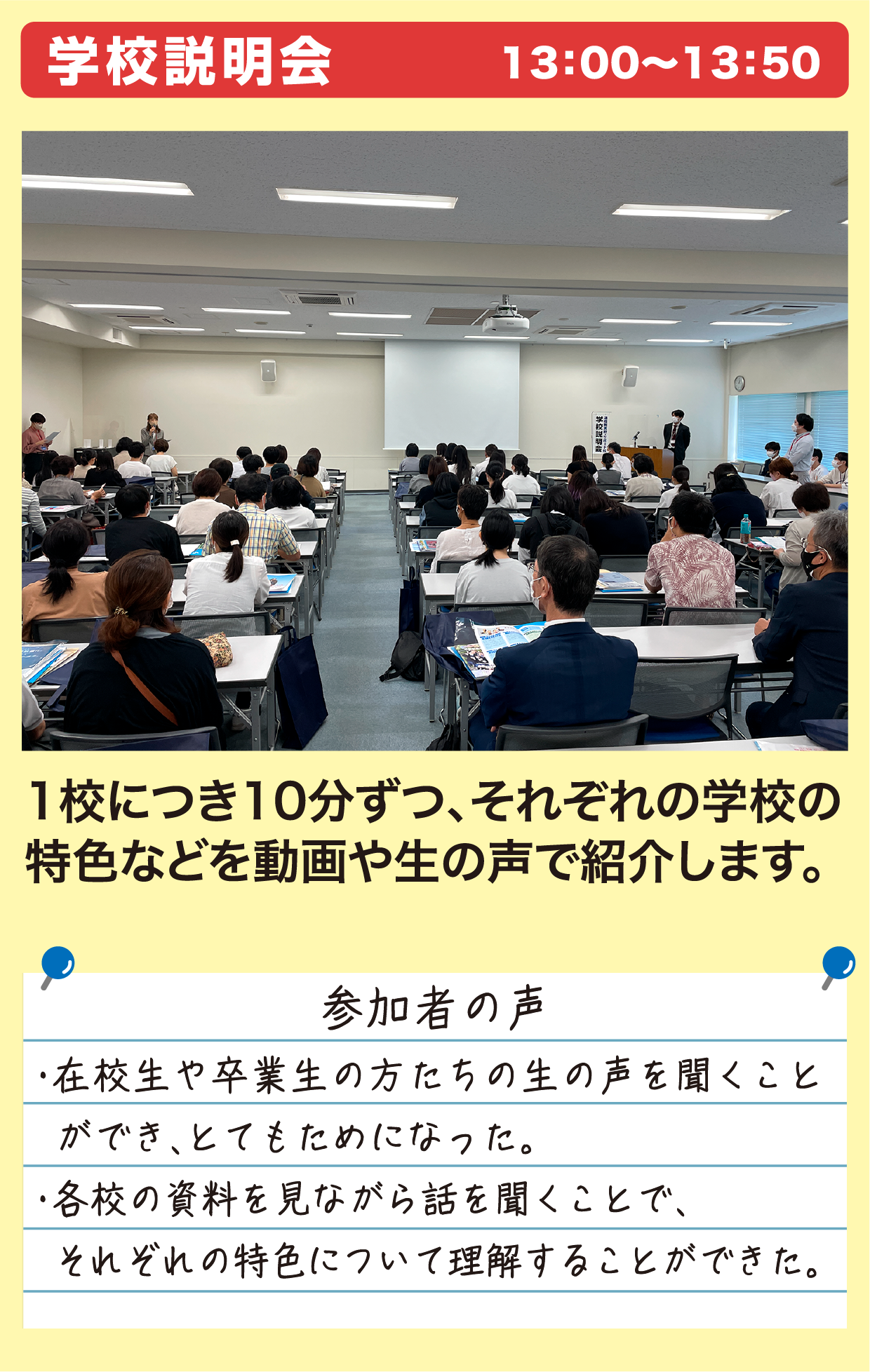 学校説明会 13：00〜13：50 1校につき10分ずつ、それぞれの学校の特色などを動画や生の声で紹介します。 参加者の声 ・在校生や卒業生の方たちの生の声を聞くことができ、とてもためになった。・各校の資料を見ながら話を聞くことで、それぞれの特色について理解することができた。