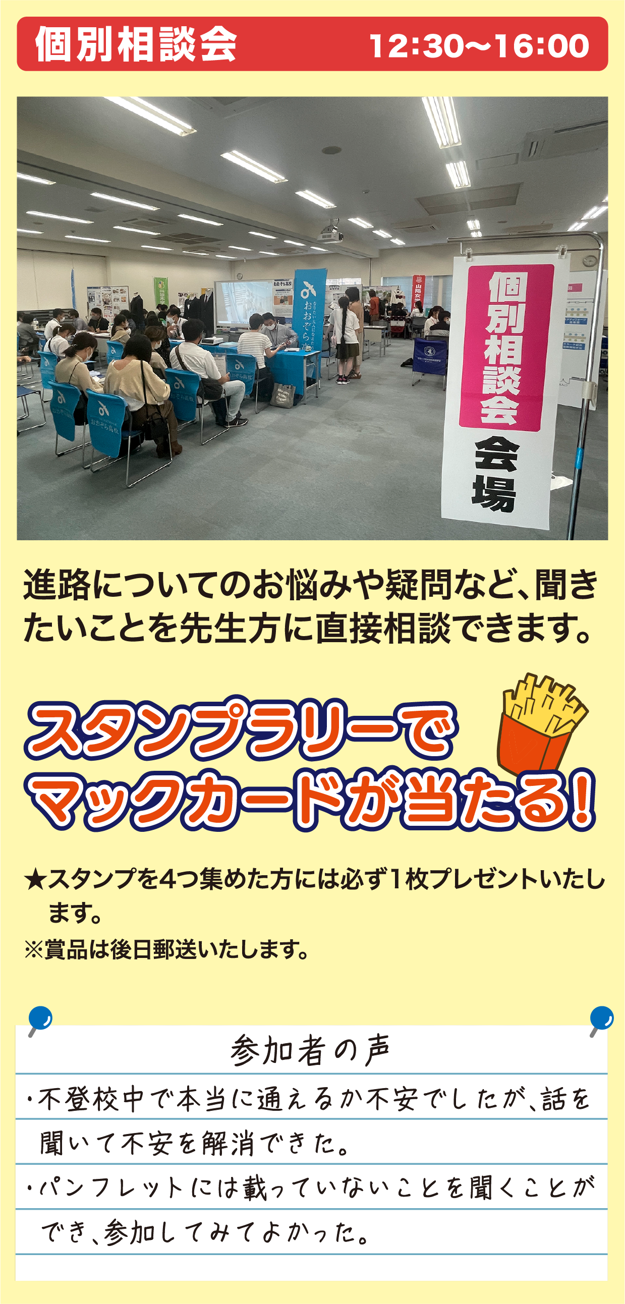 個別相談会 12：30〜16：00 進路についてのお悩みや疑問など、聞きたいことを先生方に直接相談できます。 スタンプラリーでマックカードが当たる！ ★スタンプを4つ集めた方には必ず1枚プレゼントいたします。※賞品は後日郵送いたします。 参加者の声 ・不登校中で本当に通えるか不安でしたが、話を聞いて不安を解消できた。・パンフレットには載っていないことを聞くことができ、参加してみてよかった。