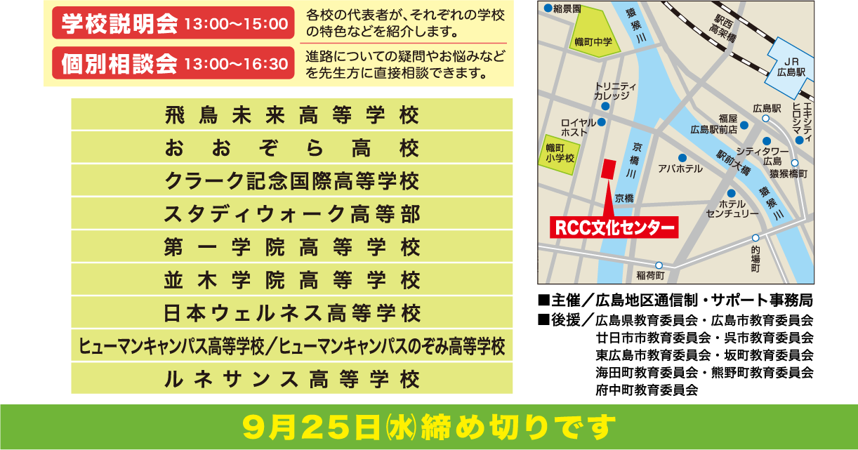 学校説明会13:00～15:15 各校の代表者がそれぞれの学校の特色などを紹介します。 個別相談会13:00～16:30 進路についての疑問やお悩みなどを先生方に直接相談できます。 参加校（五十音順）全11項:飛鳥未来高等学校 おおぞら高校 クラーク記念国際高等学校 山陽女学園高等部通信制過程(リアライズコース) スタディウォーク高等部 星槎国際高等学校 第一学院高等学校 並木学院高等学校 日本ウェルネス高等学校 ヒューマンキャンパス高等学校/ヒューマンキャンパスのぞみ高等学校 ルネサンス高等学校 主催:広島地区通信制・サポート事務局 後援:広島県教育委員会・広島市教育委員会・廿日市市教育委員会・呉市教育委員会・東広島市教育委員会・坂町教育委員会・海田町教育委員会・熊野町教育委員会・府中町教育委員会